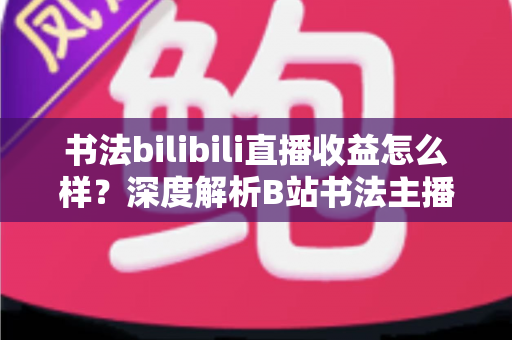 书法bilibili直播收益怎么样?深度解析B站书法主播的真实收入构成与涨粉变现之道 书法bilibili直播收益怎么样?深度解析B站书法主播的真实收入构成与涨粉变现之道