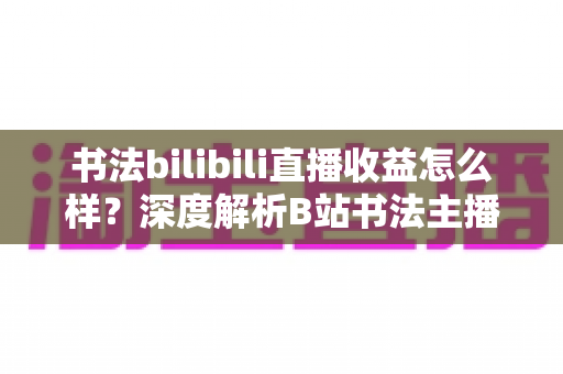 书法bilibili直播收益怎么样?深度解析B站书法主播的真实收入构成与涨粉变现之道 书法bilibili直播收益怎么样?深度解析B站书法主播的真实收入构成与涨粉变现之道