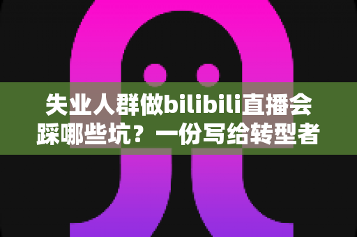 失业人群做bilibili直播会踩哪些坑？一份写给转型者的深度避坑指南
