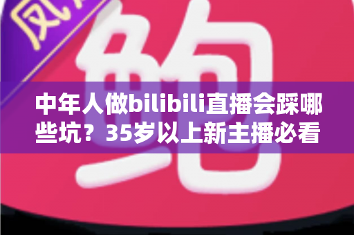 中年人做bilibili直播会踩哪些坑?35岁以上新主播必看的全流程避坑指南 中年人做bilibili直播会踩哪些坑?35岁以上新主播必看的全流程避坑指南