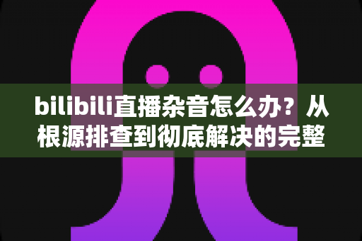 bilibili直播杂音怎么办?从根源排查到彻底解决的完整指南 bilibili直播杂音怎么办?从根源排查到彻底解决的完整指南