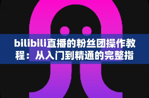 bilibili直播的粉丝团操作教程:从入门到精通的完整指南,助你快速玩转B站直播互动 bilibili直播的粉丝团操作教程:从入门到精通的完整指南,助你快速玩转B站直播互动