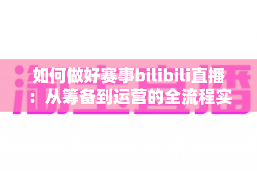 如何做好赛事bilibili直播:从筹备到运营的全流程实战指南,助你打造高人气赛事直播间 如何做好赛事bilibili直播:从筹备到运营的全流程实战指南,助你打造高人气赛事直播间