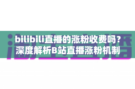 bilibili直播的涨粉收费吗?深度解析B站直播涨粉机制与免费涨粉实用攻略 bilibili直播的涨粉收费吗?深度解析B站直播涨粉机制与免费涨粉实用攻略