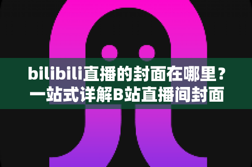 bilibili直播的封面在哪里？一站式详解B站直播间封面设置与修改方法全攻略