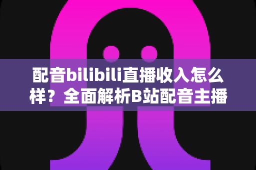 配音bilibili直播收入怎么样?全面解析B站配音主播的真实收益与赚钱前景 配音bilibili直播收入怎么样?全面解析B站配音主播的真实收益与赚钱前景