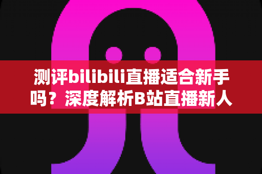 测评bilibili直播适合新手吗?深度解析B站直播新人开播全指南 测评bilibili直播适合新手吗?深度解析B站直播新人开播全指南