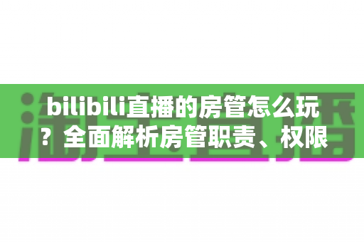 bilibili直播的房管怎么玩？全面解析房管职责、权限与进阶技巧的实用指南