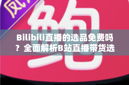 Bilibili直播的选品免费吗？全面解析B站直播带货选品成本与免费选品实操攻略