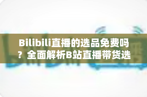 Bilibili直播的选品免费吗？全面解析B站直播带货选品成本与免费选品实操攻略