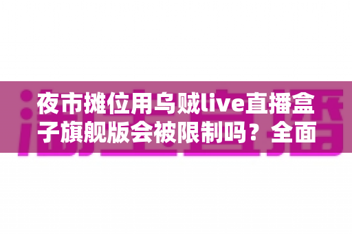 夜市摊位用乌贼live直播盒子旗舰版会被限制吗？全面解析使用规范与避坑指南
