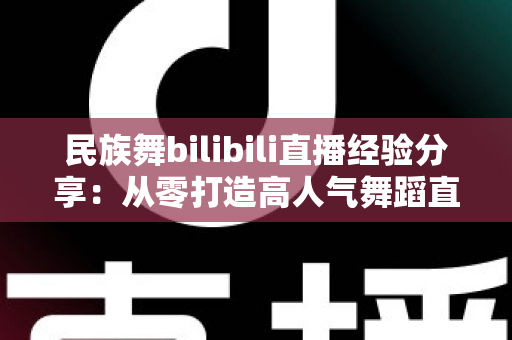 民族舞bilibili直播经验分享:从零打造高人气舞蹈直播间的实战全攻略 民族舞bilibili直播经验分享:从零打造高人气舞蹈直播间的实战全攻略
