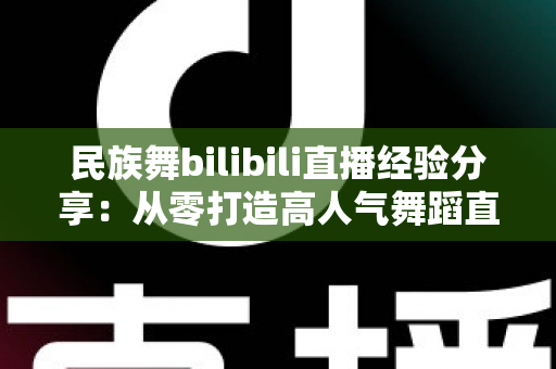 民族舞bilibili直播经验分享:从零打造高人气舞蹈直播间的实战全攻略 民族舞bilibili直播经验分享:从零打造高人气舞蹈直播间的实战全攻略