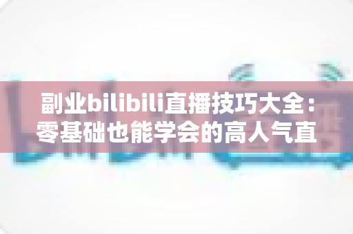 副业bilibili直播技巧大全：零基础也能学会的高人气直播间运营实战指南