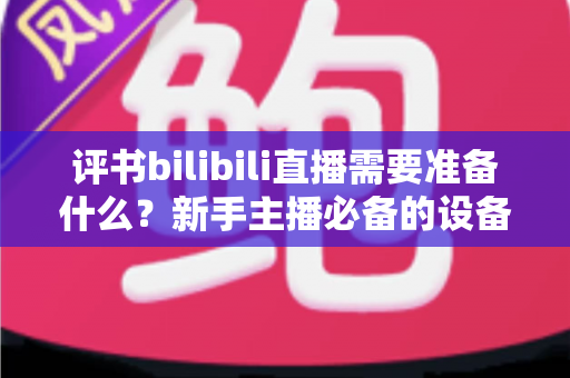 评书bilibili直播需要准备什么?新手主播必备的设备、内容与运营全攻略 评书bilibili直播需要准备什么?新手主播必备的设备、内容与运营全攻略