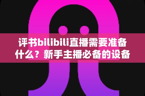 评书bilibili直播需要准备什么?新手主播必备的设备、内容与运营全攻略 评书bilibili直播需要准备什么?新手主播必备的设备、内容与运营全攻略