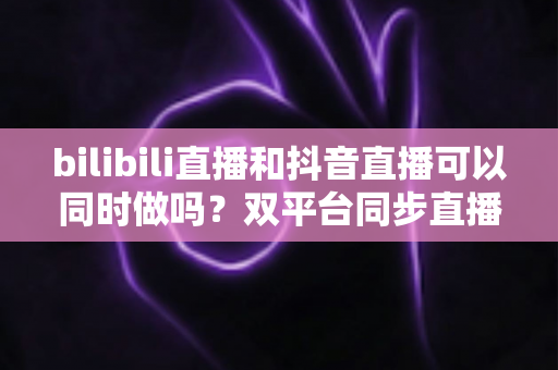 bilibili直播和抖音直播可以同时做吗?双平台同步直播的规则、技术与运营全解析 bilibili直播和抖音直播可以同时做吗?双平台同步直播的规则、技术与运营全解析