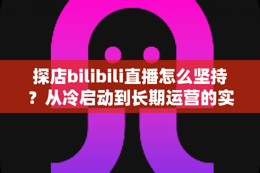 探店bilibili直播怎么坚持？从冷启动到长期运营的实战生存指南