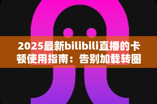 2025最新bilibili直播的卡顿使用指南：告别加载转圈，一键畅享丝滑直播体验