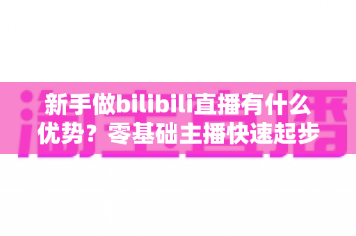 新手做bilibili直播有什么优势？零基础主播快速起步的全面机会指南