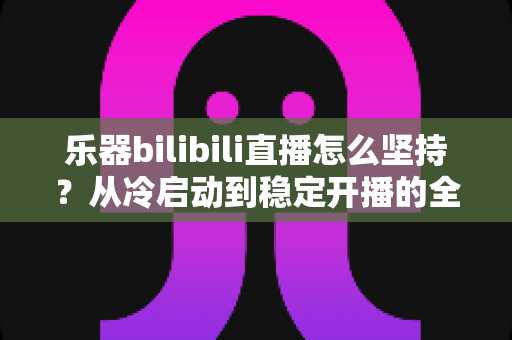 乐器bilibili直播怎么坚持？从冷启动到稳定开播的全方位实战指南
