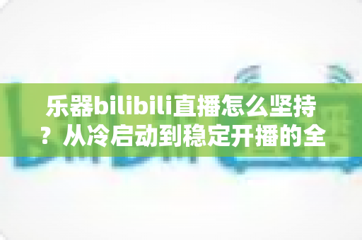 乐器bilibili直播怎么坚持？从冷启动到稳定开播的全方位实战指南