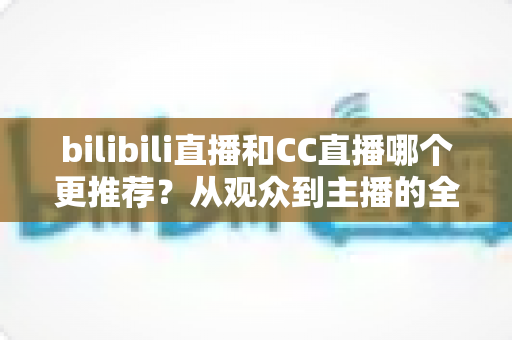 bilibili直播和CC直播哪个更推荐?从观众到主播的全方位深度对比评测指南 bilibili直播和CC直播哪个更推荐?从观众到主播的全方位深度对比评测指南