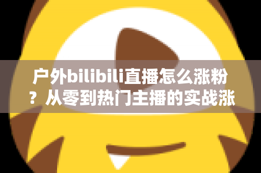 户外bilibili直播怎么涨粉?从零到热门主播的实战涨粉攻略全解析 户外bilibili直播怎么涨粉?从零到热门主播的实战涨粉攻略全解析