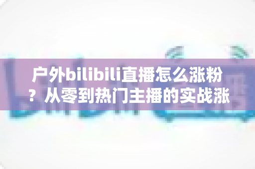户外bilibili直播怎么涨粉?从零到热门主播的实战涨粉攻略全解析 户外bilibili直播怎么涨粉?从零到热门主播的实战涨粉攻略全解析