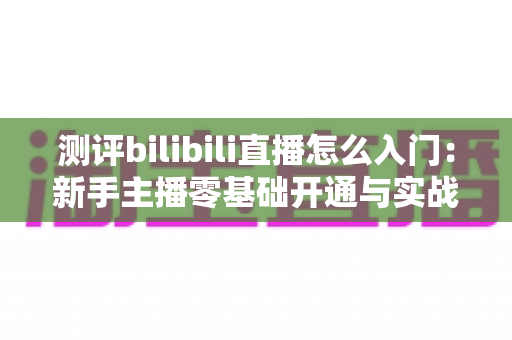 测评bilibili直播怎么入门：新手主播零基础开通与实战成长全指南