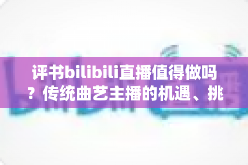 评书bilibili直播值得做吗?传统曲艺主播的机遇、挑战与变现全解析 评书bilibili直播值得做吗?传统曲艺主播的机遇、挑战与变现全解析
