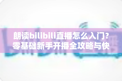 朗读bilibili直播怎么入门？零基础新手开播全攻略与快速成长指南