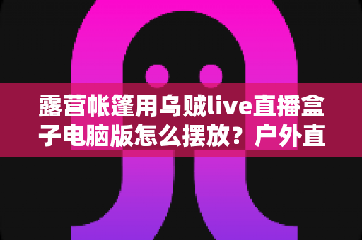 露营帐篷用乌贼live直播盒子电脑版怎么摆放?户外直播设备摆放技巧全攻略 露营帐篷用乌贼live直播盒子电脑版怎么摆放?户外直播设备摆放技巧全攻略