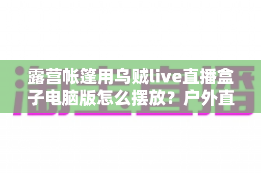露营帐篷用乌贼live直播盒子电脑版怎么摆放?户外直播设备摆放技巧全攻略 露营帐篷用乌贼live直播盒子电脑版怎么摆放?户外直播设备摆放技巧全攻略