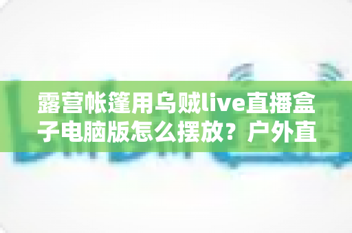 露营帐篷用乌贼live直播盒子电脑版怎么摆放？户外直播设备摆放技巧全攻略