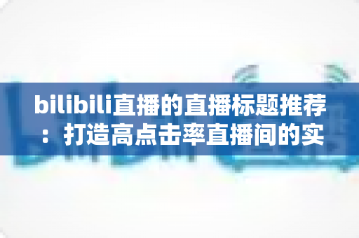bilibili直播的直播标题推荐：打造高点击率直播间的实用指南与创意模板