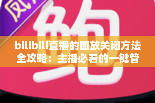 bilibili直播的回放关闭方法全攻略:主播必看的一键管理回放实用指南 bilibili直播的回放关闭方法全攻略:主播必看的一键管理回放实用指南