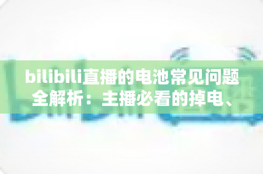 bilibili直播的电池常见问题全解析:主播必看的掉电、发热与续航优化指南 bilibili直播的电池常见问题全解析:主播必看的掉电、发热与续航优化指南
