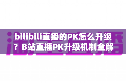 bilibili直播的PK怎么升级?B站直播PK升级机制全解析与快速上分实战攻略 bilibili直播的PK怎么升级?B站直播PK升级机制全解析与快速上分实战攻略