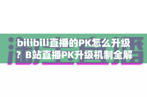 bilibili直播的PK怎么升级?B站直播PK升级机制全解析与快速上分实战攻略 bilibili直播的PK怎么升级?B站直播PK升级机制全解析与快速上分实战攻略