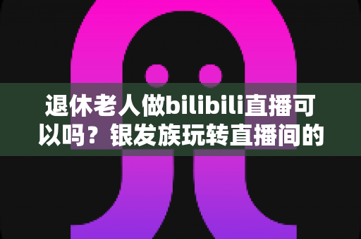 退休老人做bilibili直播可以吗？银发族玩转直播间的全攻略与真实分析