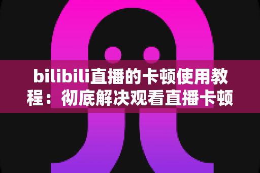 bilibili直播的卡顿使用教程：彻底解决观看直播卡顿的完整指南