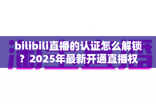 bilibili直播的认证怎么解锁？2025年最新开通直播权限全流程指南