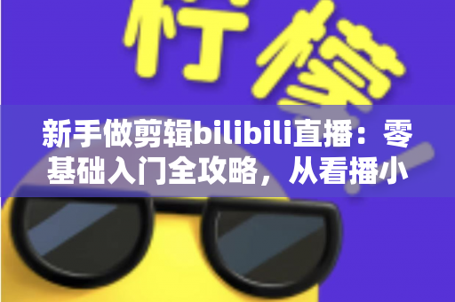 新手做剪辑bilibili直播：零基础入门全攻略，从看播小白到切片达人