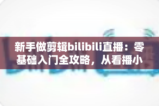 新手做剪辑bilibili直播：零基础入门全攻略，从看播小白到切片达人