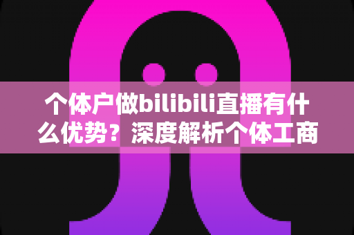个体户做bilibili直播有什么优势?深度解析个体工商户布局B站直播的五大红利与实战指南 个体户做bilibili直播有什么优势?深度解析个体工商户布局B站直播的五大红利与实战指南