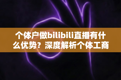个体户做bilibili直播有什么优势?深度解析个体工商户布局B站直播的五大红利与实战指南 个体户做bilibili直播有什么优势?深度解析个体工商户布局B站直播的五大红利与实战指南