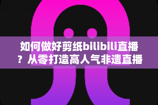 如何做好剪纸bilibili直播?从零打造高人气非遗直播间的全攻略 如何做好剪纸bilibili直播?从零打造高人气非遗直播间的全攻略
