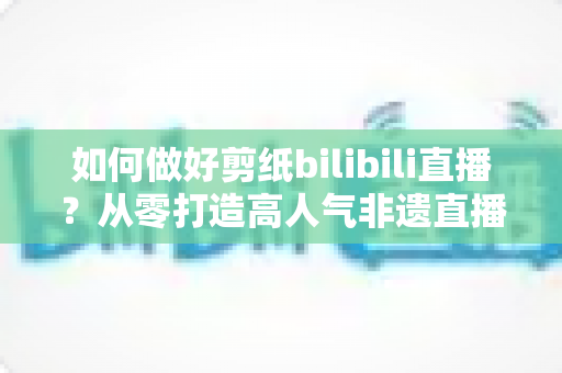 如何做好剪纸bilibili直播?从零打造高人气非遗直播间的全攻略 如何做好剪纸bilibili直播?从零打造高人气非遗直播间的全攻略