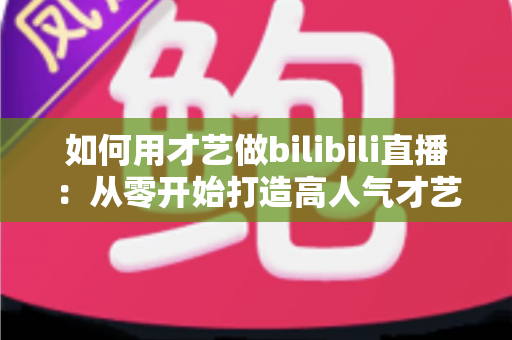 如何用才艺做bilibili直播：从零开始打造高人气才艺直播间的完整实战指南